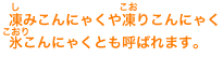 凍みこんにゃくや凍りこんにゃく氷こんにゃくとも呼ばれます。
