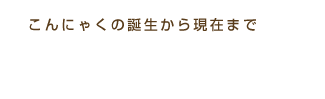 こんにゃくの誕生から現在まで こんにゃくの歴史
